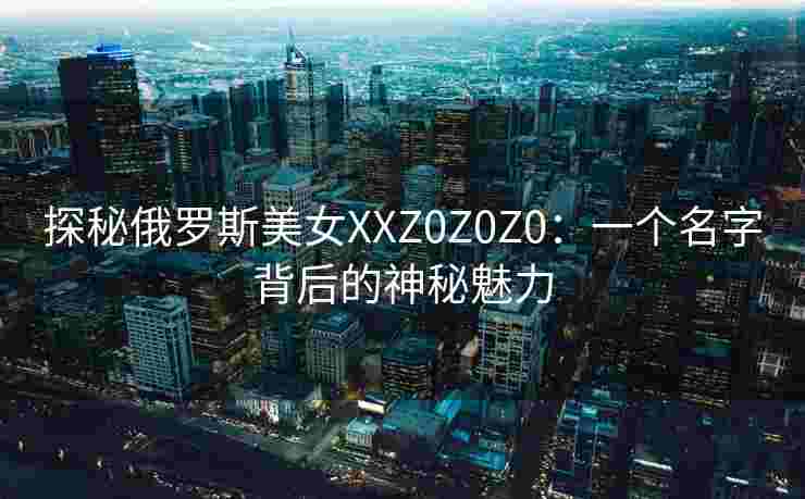探秘俄罗斯美女XXZ0Z0Z0:一个名字背后的神秘魅力 探秘俄罗斯美女XXZ0Z0Z0:一个名字背后的神秘魅力