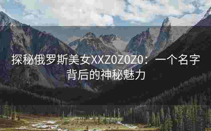 探秘俄罗斯美女XXZ0Z0Z0:一个名字背后的神秘魅力 探秘俄罗斯美女XXZ0Z0Z0:一个名字背后的神秘魅力