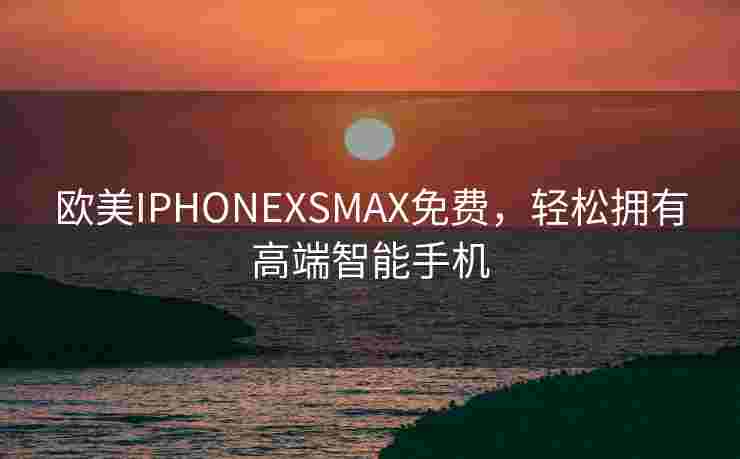 欧美IPHONEXSMAX免费,轻松拥有高端智能手机 欧美IPHONEXSMAX免费,轻松拥有高端智能手机