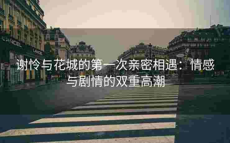 谢怜与花城的第一次亲密相遇:情感与剧情的双重高潮 谢怜与花城的第一次亲密相遇:情感与剧情的双重高潮