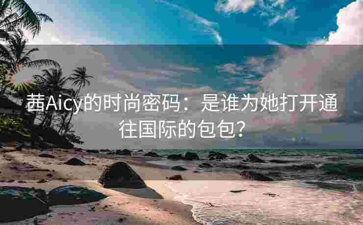 茜Aicy的时尚密码:是谁为她打开通往国际的包包? 茜Aicy的时尚密码:是谁为她打开通往国际的包包?