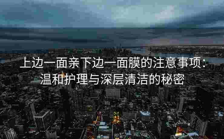 上边一面亲下边一面膜的注意事项:温和护理与深层清洁的秘密 上边一面亲下边一面膜的注意事项:温和护理与深层清洁的秘密