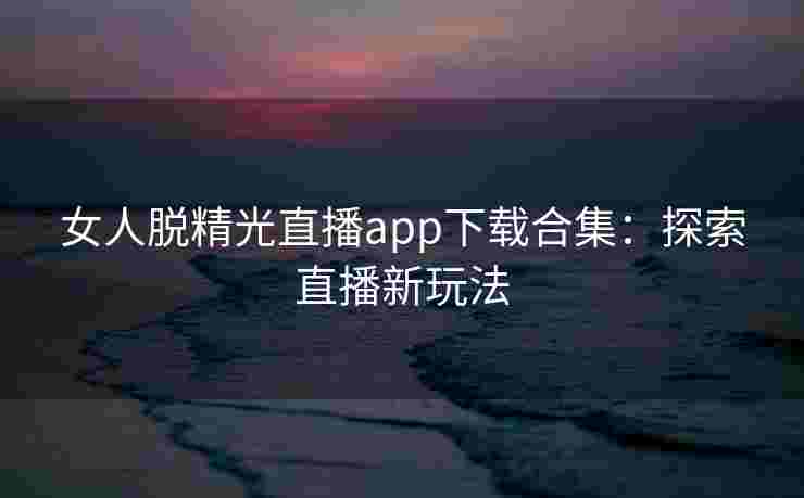 女人脱精光直播app下载合集：探索直播新玩法