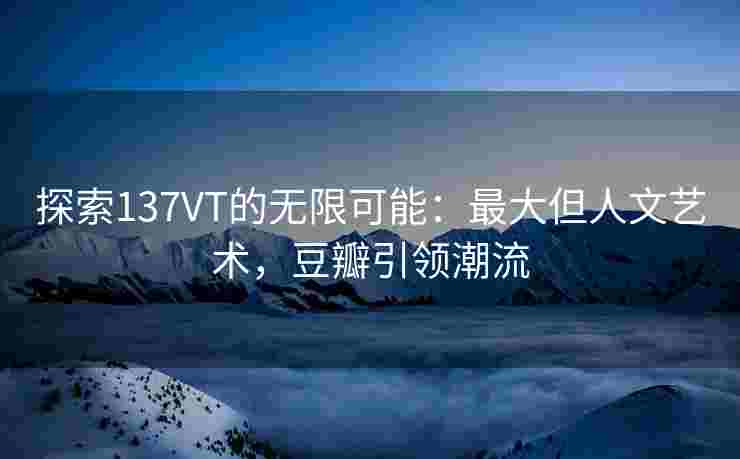 探索137VT的无限可能:最大但人文艺术,豆瓣引领潮流 探索137VT的无限可能:最大但人文艺术,豆瓣引领潮流