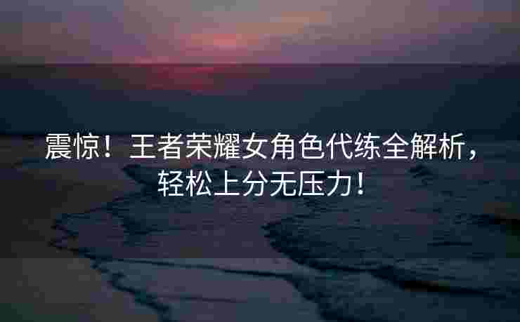 震惊！王者荣耀女角色代练全解析，轻松上分无压力！