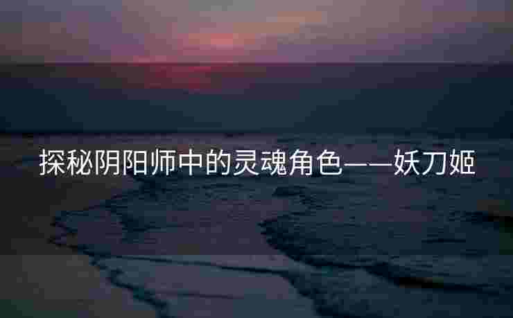探秘阴阳师中的灵魂角色——妖刀姬