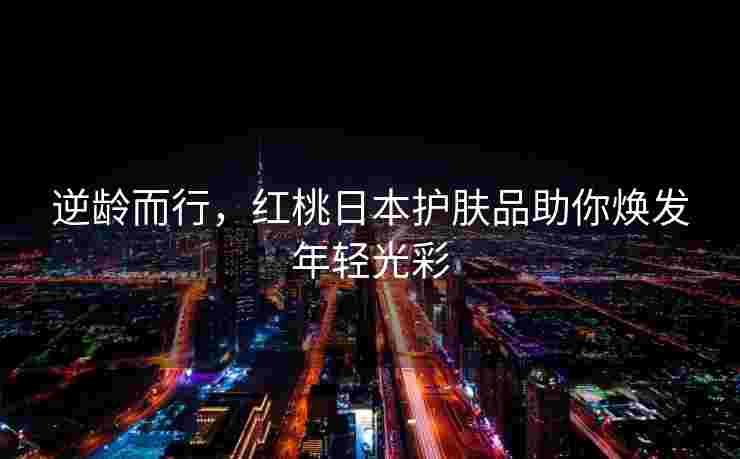 逆龄而行,红桃日本护肤品助你焕发年轻光彩 逆龄而行,红桃日本护肤品助你焕发年轻光彩