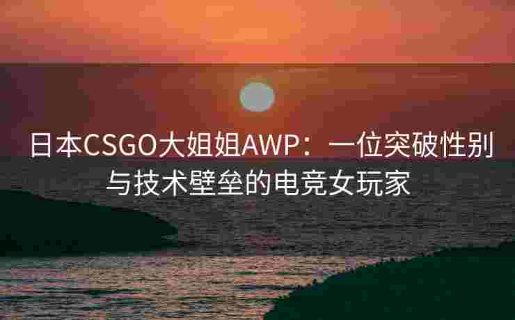 日本CSGO大姐姐AWP：一位突破性别与技术壁垒的电竞女玩家
