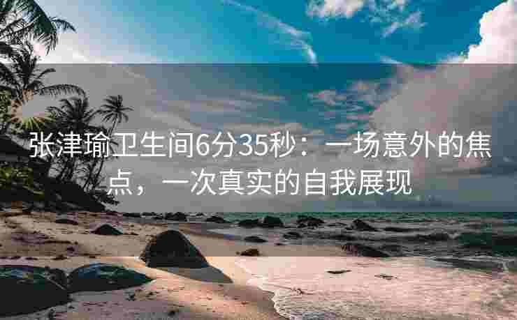 张津瑜卫生间6分35秒：一场意外的焦点，一次真实的自我展现