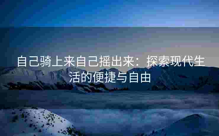 自己骑上来自己摇出来：探索现代生活的便捷与自由