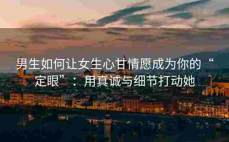 男生如何让女生心甘情愿成为你的“定眼”：用真诚与细节打动她